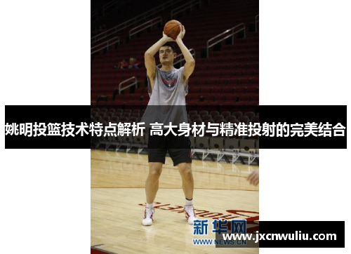 姚明投篮技术特点解析 高大身材与精准投射的完美结合