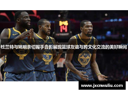 杜兰特与姚明亲切握手合影展现篮球友谊与跨文化交流的美好瞬间