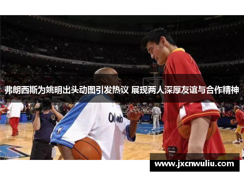 弗朗西斯为姚明出头动图引发热议 展现两人深厚友谊与合作精神