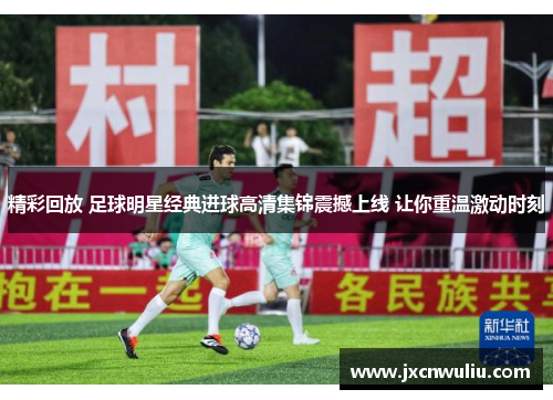 精彩回放 足球明星经典进球高清集锦震撼上线 让你重温激动时刻