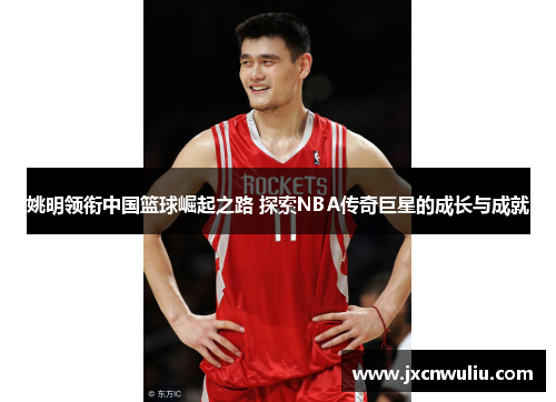 姚明领衔中国篮球崛起之路 探索NBA传奇巨星的成长与成就