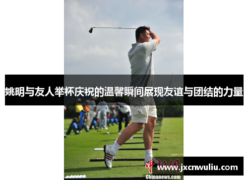 姚明与友人举杯庆祝的温馨瞬间展现友谊与团结的力量
