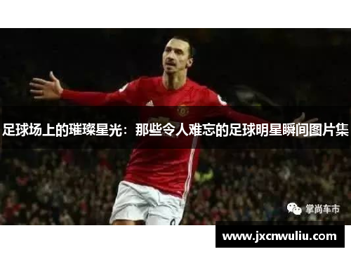 足球场上的璀璨星光：那些令人难忘的足球明星瞬间图片集
